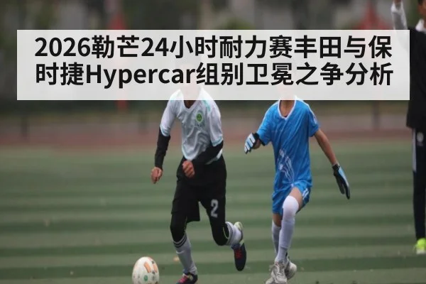 2026勒芒24小时耐力赛丰田与保时捷Hypercar组别卫冕之争分析