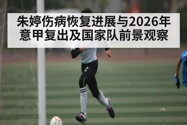 朱婷伤病恢复进展与2026年意甲复出及国家队前景观察